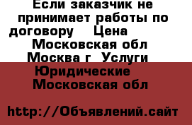 Если заказчик не принимает работы по договору  › Цена ­ 10 000 - Московская обл., Москва г. Услуги » Юридические   . Московская обл.